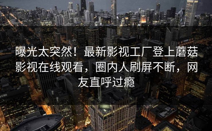曝光太突然！最新影视工厂登上蘑菇影视在线观看，圈内人刷屏不断，网友直呼过瘾