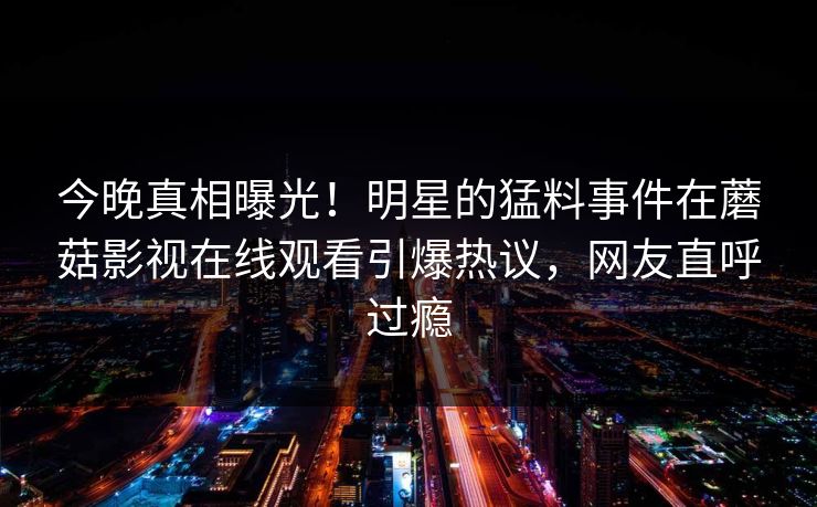 今晚真相曝光！明星的猛料事件在蘑菇影视在线观看引爆热议，网友直呼过瘾