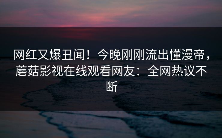 网红又爆丑闻！今晚刚刚流出懂漫帝，蘑菇影视在线观看网友：全网热议不断
