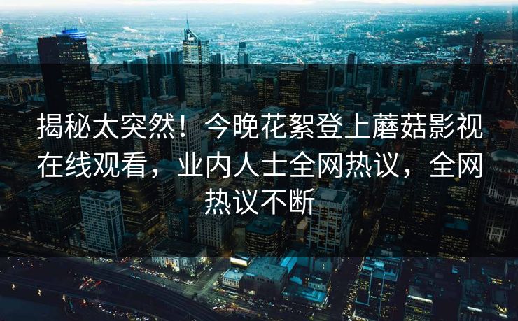 揭秘太突然！今晚花絮登上蘑菇影视在线观看，业内人士全网热议，全网热议不断