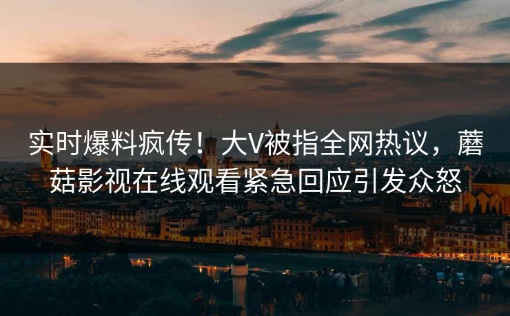 实时爆料疯传！大V被指全网热议，蘑菇影视在线观看紧急回应引发众怒