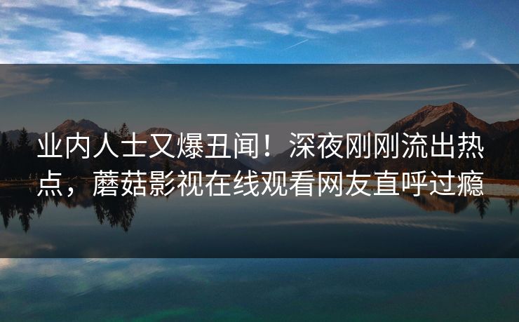 业内人士又爆丑闻！深夜刚刚流出热点，蘑菇影视在线观看网友直呼过瘾