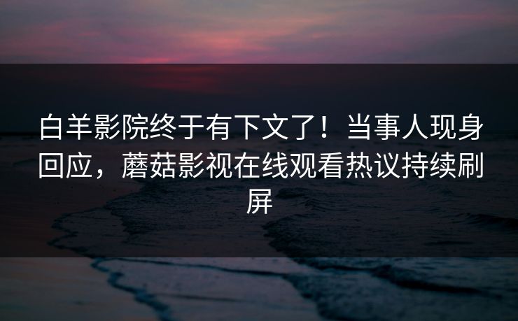 白羊影院终于有下文了！当事人现身回应，蘑菇影视在线观看热议持续刷屏