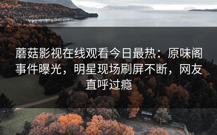 蘑菇影视在线观看今日最热：原味阁事件曝光，明星现场刷屏不断，网友直呼过瘾