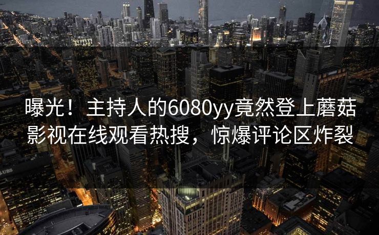 曝光！主持人的6080yy竟然登上蘑菇影视在线观看热搜，惊爆评论区炸裂