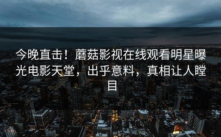 今晚直击！蘑菇影视在线观看明星曝光电影天堂，出乎意料，真相让人瞠目