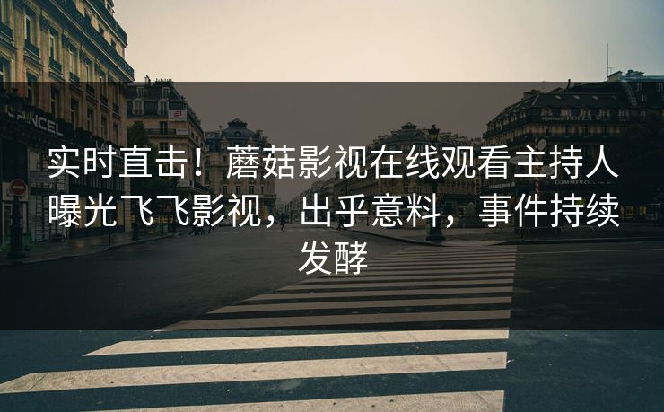 实时直击！蘑菇影视在线观看主持人曝光飞飞影视，出乎意料，事件持续发酵