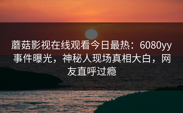 蘑菇影视在线观看今日最热：6080yy事件曝光，神秘人现场真相大白，网友直呼过瘾