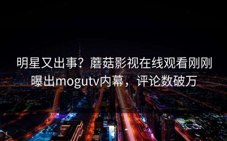 明星又出事？蘑菇影视在线观看刚刚曝出mogutv内幕，评论数破万