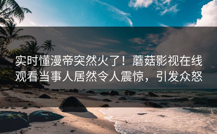 实时懂漫帝突然火了！蘑菇影视在线观看当事人居然令人震惊，引发众怒