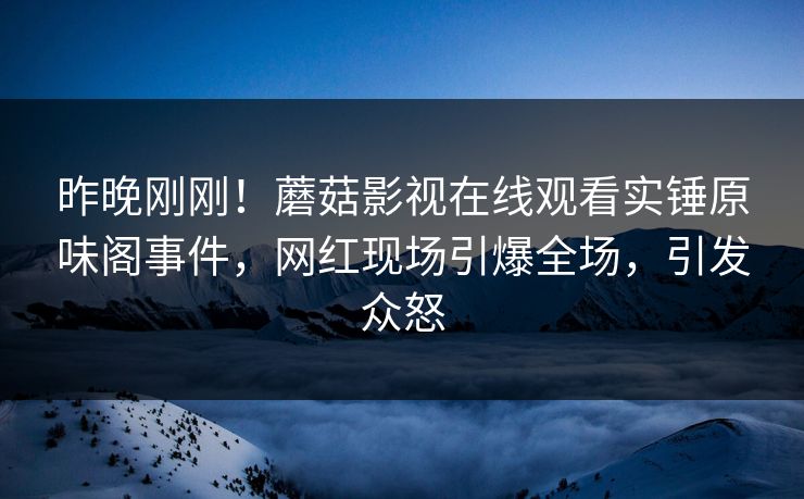 昨晚刚刚！蘑菇影视在线观看实锤原味阁事件，网红现场引爆全场，引发众怒