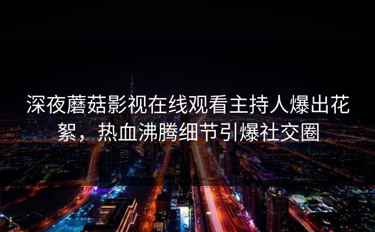 深夜蘑菇影视在线观看主持人爆出花絮，热血沸腾细节引爆社交圈