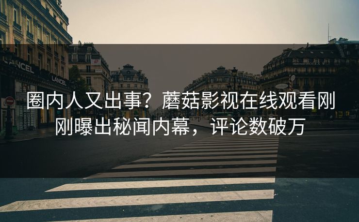 圈内人又出事？蘑菇影视在线观看刚刚曝出秘闻内幕，评论数破万