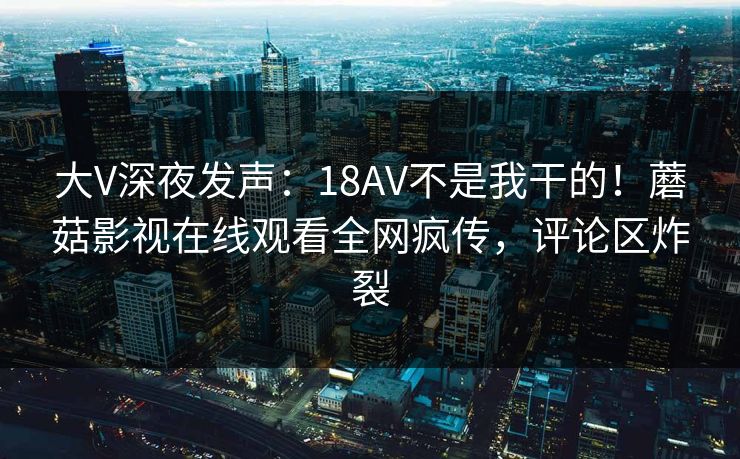 大V深夜发声：18AV不是我干的！蘑菇影视在线观看全网疯传，评论区炸裂