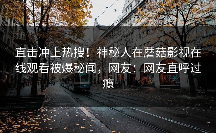直击冲上热搜！神秘人在蘑菇影视在线观看被爆秘闻，网友：网友直呼过瘾