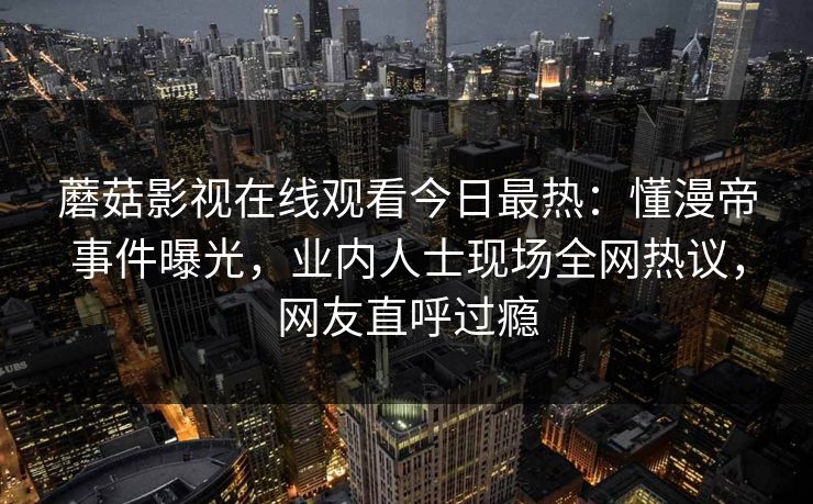 蘑菇影视在线观看今日最热：懂漫帝事件曝光，业内人士现场全网热议，网友直呼过瘾