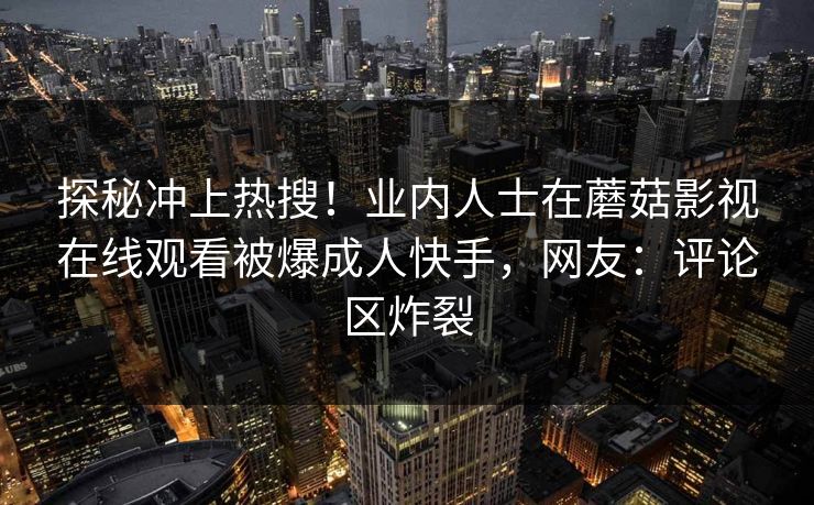 探秘冲上热搜！业内人士在蘑菇影视在线观看被爆成人快手，网友：评论区炸裂