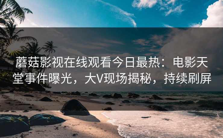 蘑菇影视在线观看今日最热：电影天堂事件曝光，大V现场揭秘，持续刷屏