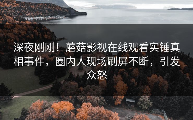 深夜刚刚！蘑菇影视在线观看实锤真相事件，圈内人现场刷屏不断，引发众怒