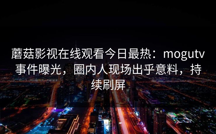 蘑菇影视在线观看今日最热：mogutv事件曝光，圈内人现场出乎意料，持续刷屏
