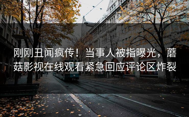 刚刚丑闻疯传！当事人被指曝光，蘑菇影视在线观看紧急回应评论区炸裂