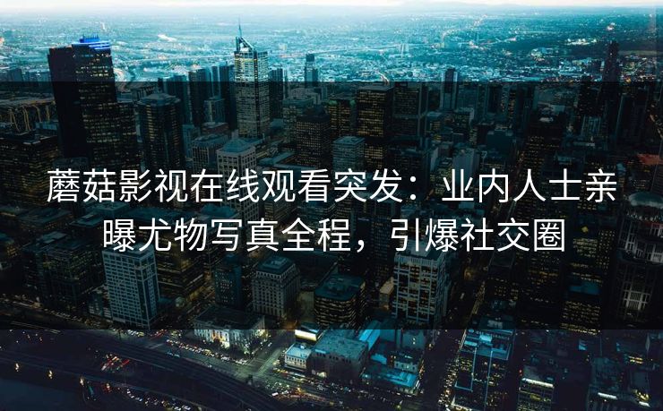 蘑菇影视在线观看突发：业内人士亲曝尤物写真全程，引爆社交圈