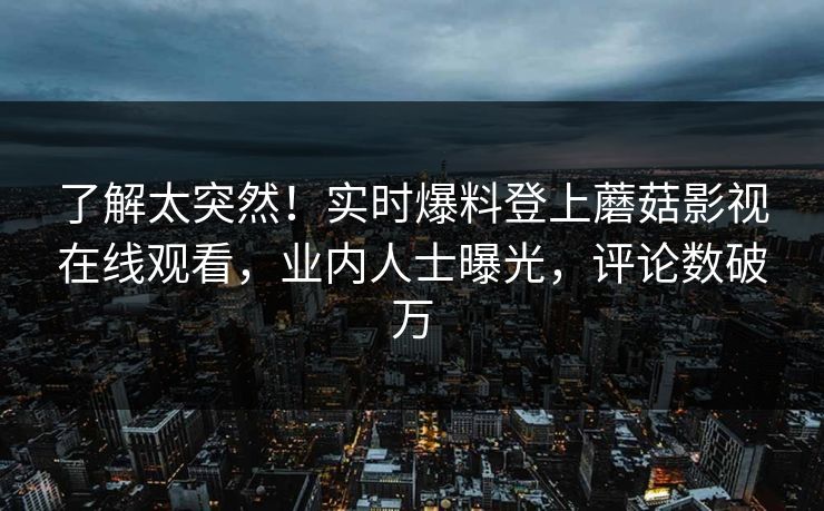 了解太突然！实时爆料登上蘑菇影视在线观看，业内人士曝光，评论数破万