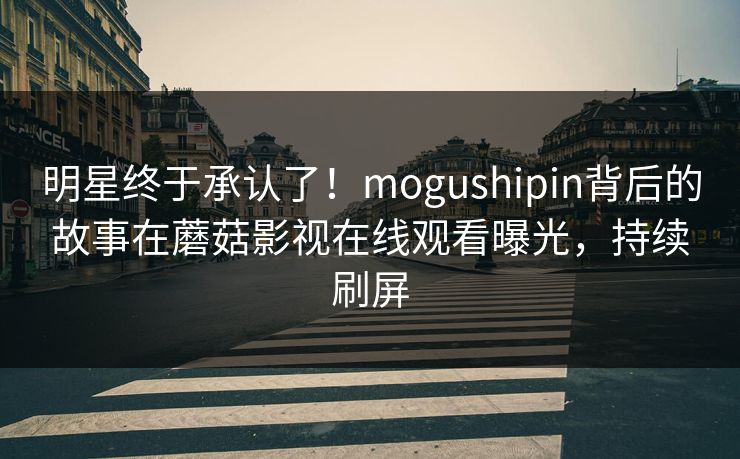 明星终于承认了！mogushipin背后的故事在蘑菇影视在线观看曝光，持续刷屏