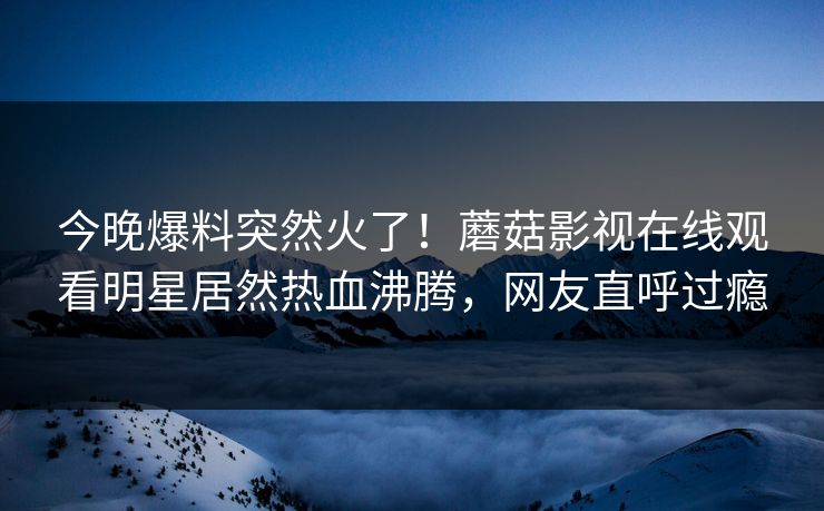 今晚爆料突然火了！蘑菇影视在线观看明星居然热血沸腾，网友直呼过瘾