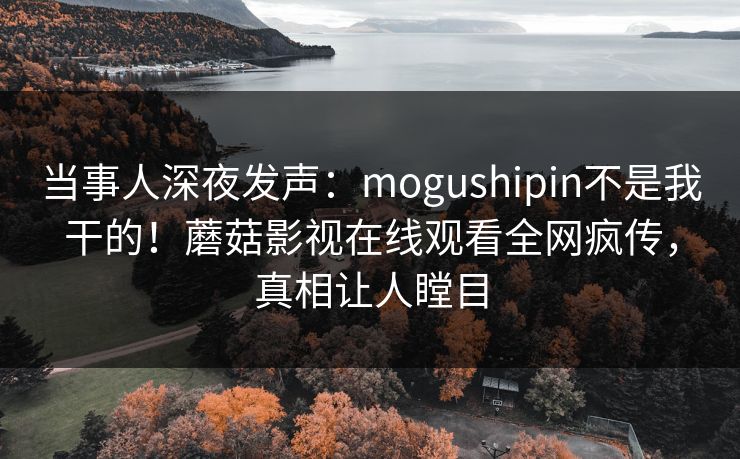 当事人深夜发声：mogushipin不是我干的！蘑菇影视在线观看全网疯传，真相让人瞠目