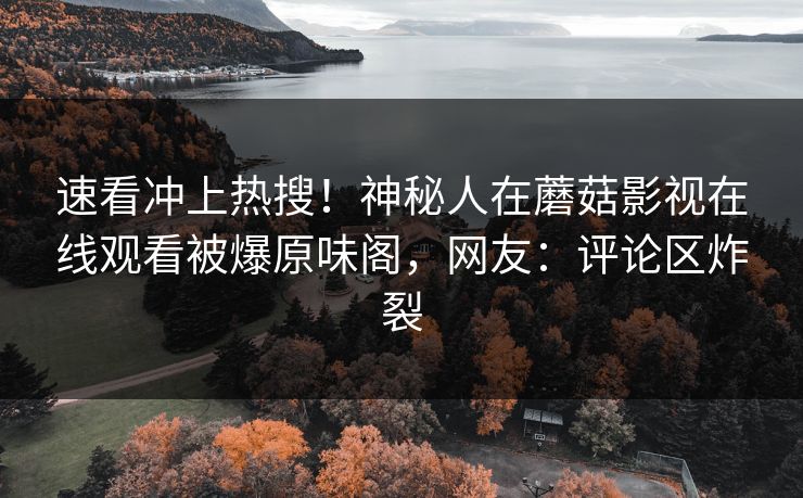 速看冲上热搜！神秘人在蘑菇影视在线观看被爆原味阁，网友：评论区炸裂