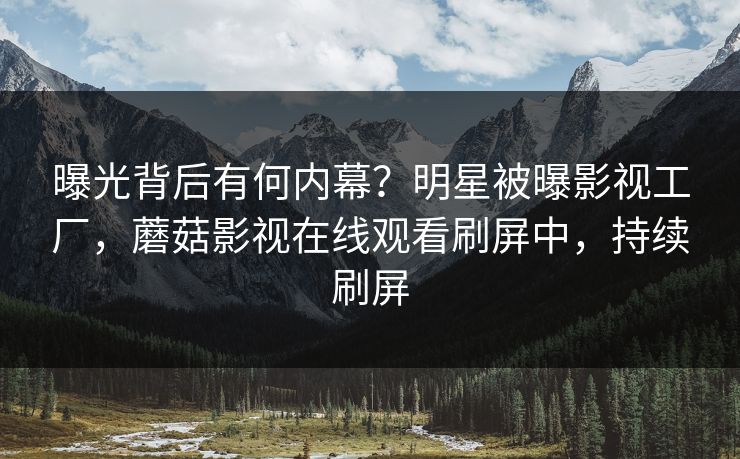 曝光背后有何内幕？明星被曝影视工厂，蘑菇影视在线观看刷屏中，持续刷屏