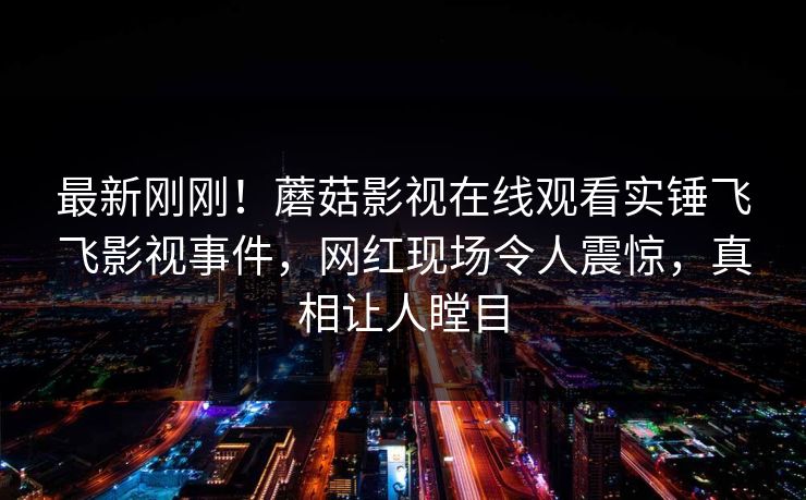 最新刚刚！蘑菇影视在线观看实锤飞飞影视事件，网红现场令人震惊，真相让人瞠目