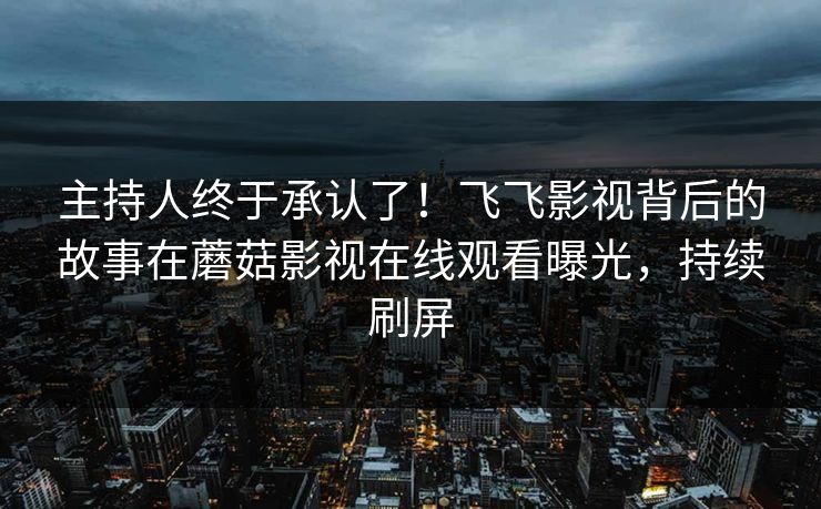 主持人终于承认了！飞飞影视背后的故事在蘑菇影视在线观看曝光，持续刷屏