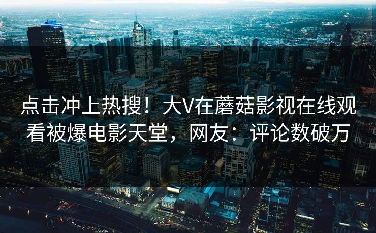点击冲上热搜！大V在蘑菇影视在线观看被爆电影天堂，网友：评论数破万