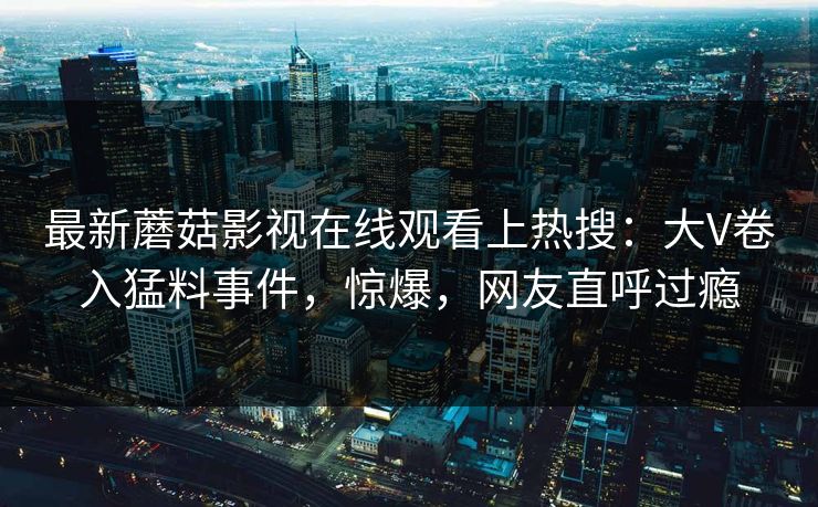最新蘑菇影视在线观看上热搜：大V卷入猛料事件，惊爆，网友直呼过瘾