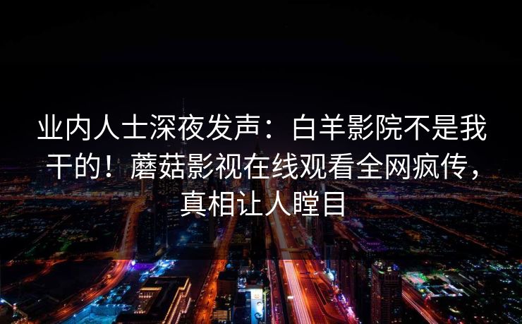 业内人士深夜发声：白羊影院不是我干的！蘑菇影视在线观看全网疯传，真相让人瞠目