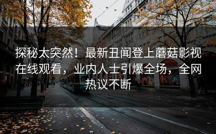 探秘太突然！最新丑闻登上蘑菇影视在线观看，业内人士引爆全场，全网热议不断