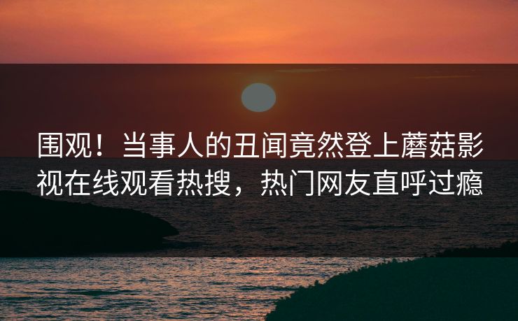 围观！当事人的丑闻竟然登上蘑菇影视在线观看热搜，热门网友直呼过瘾