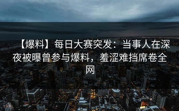 【爆料】每日大赛突发：当事人在深夜被曝曾参与爆料，羞涩难挡席卷全网