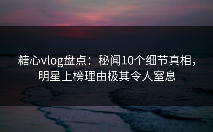 糖心vlog盘点：秘闻10个细节真相，明星上榜理由极其令人窒息