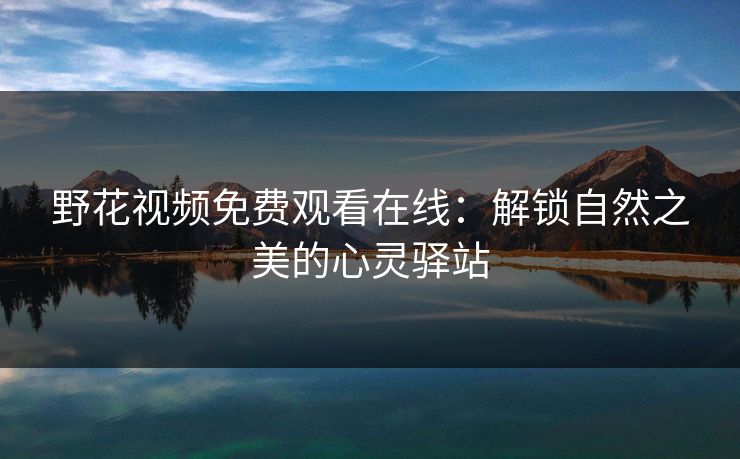 野花视频免费观看在线：解锁自然之美的心灵驿站