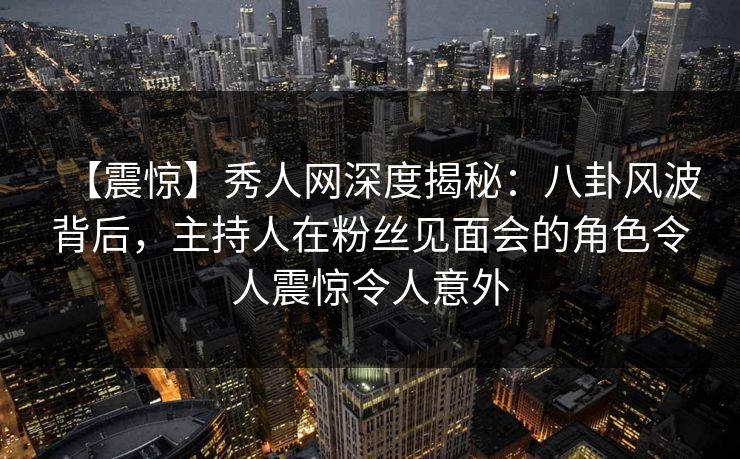 【震惊】秀人网深度揭秘:八卦风波背后,主持人在粉丝见面会的角色令人震惊令人意外 【震惊】秀人网深度揭秘:八卦风波背后,主持人在粉丝见面会的角色令人震惊令人意外