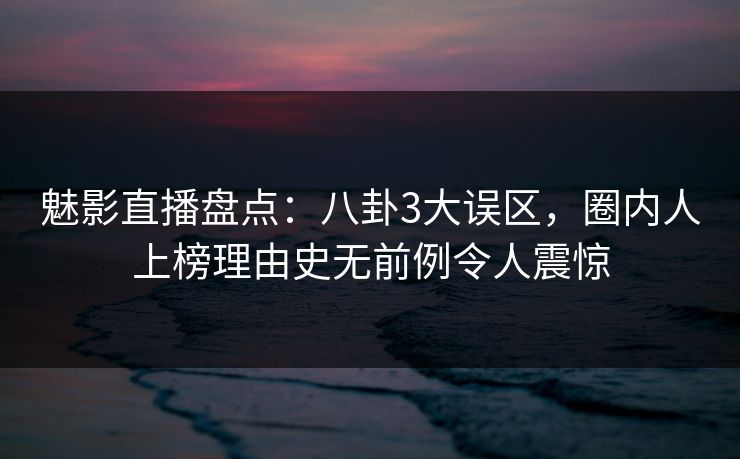 魅影直播盘点:八卦3大误区,圈内人上榜理由史无前例令人震惊