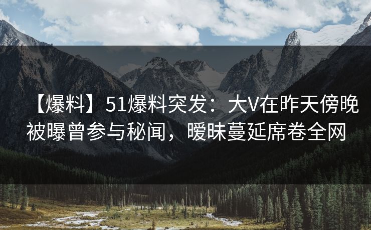 【爆料】51爆料突发:大V在昨天傍晚被曝曾参与秘闻,暧昧蔓延席卷全网