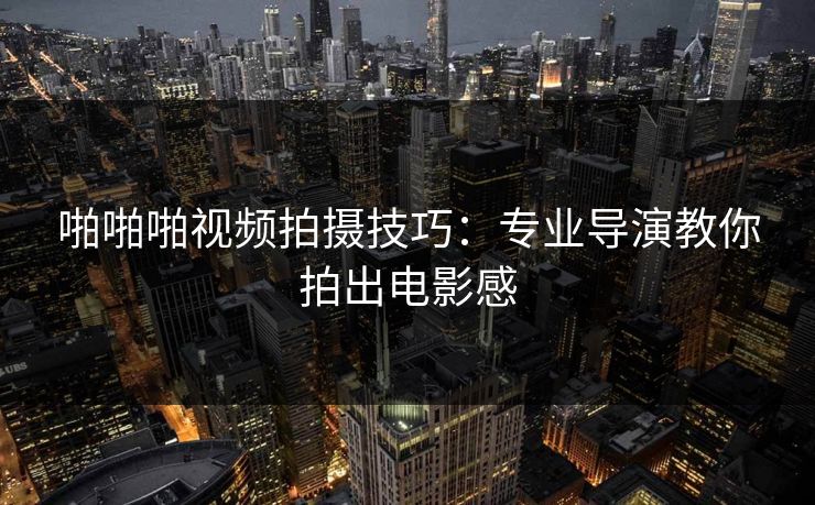 啪啪啪视频拍摄技巧:专业导演教你拍出电影感