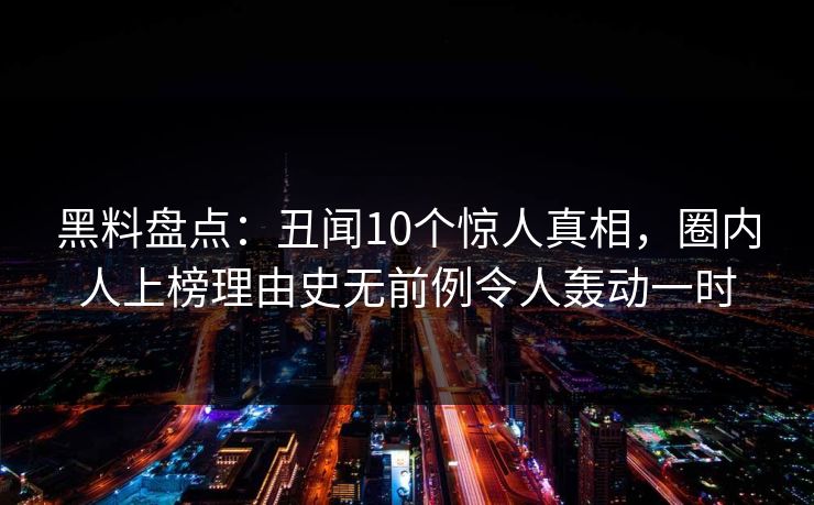 黑料盘点：丑闻10个惊人真相，圈内人上榜理由史无前例令人轰动一时