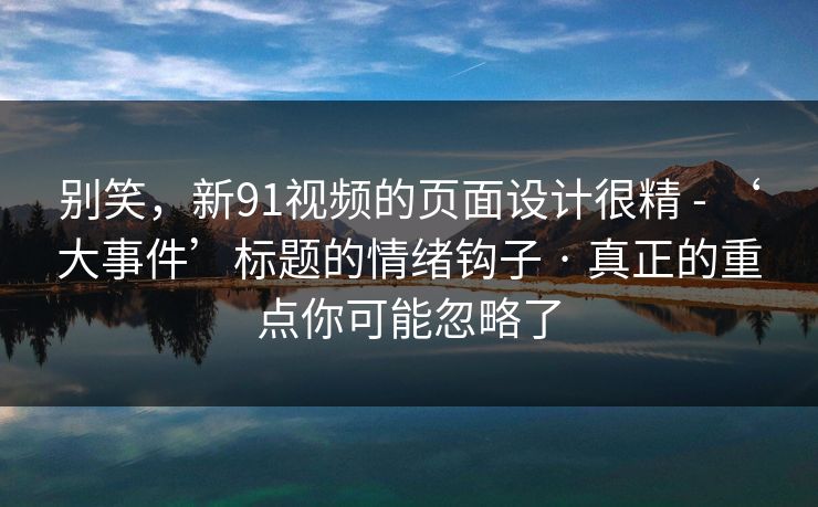 别笑，新91视频的页面设计很精 - ‘大事件’标题的情绪钩子 · 真正的重点你可能忽略了