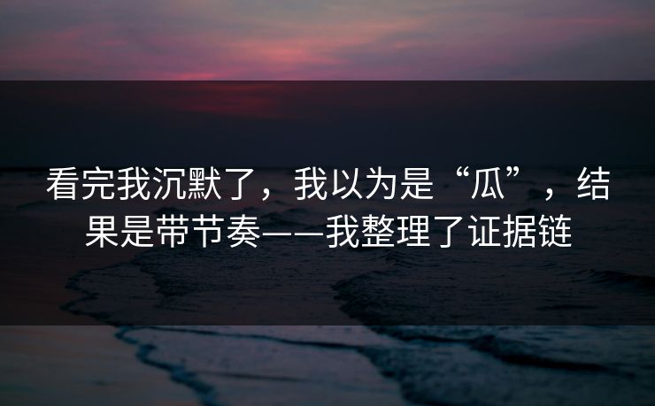 看完我沉默了，我以为是“瓜”，结果是带节奏——我整理了证据链