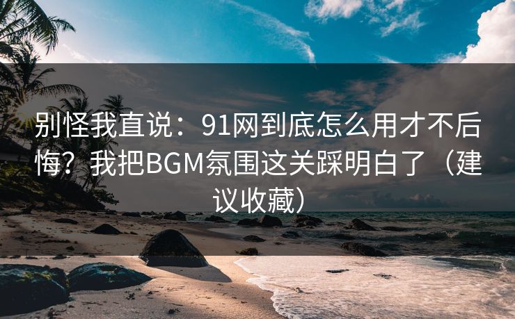 详细阅读:别怪我直说:91网到底怎么用才不后悔?我把BGM氛围这关踩明白了(建议收藏) 别怪我直说:91网到底怎么用才不后悔?我把BGM氛围这关踩明白了(建议收藏)